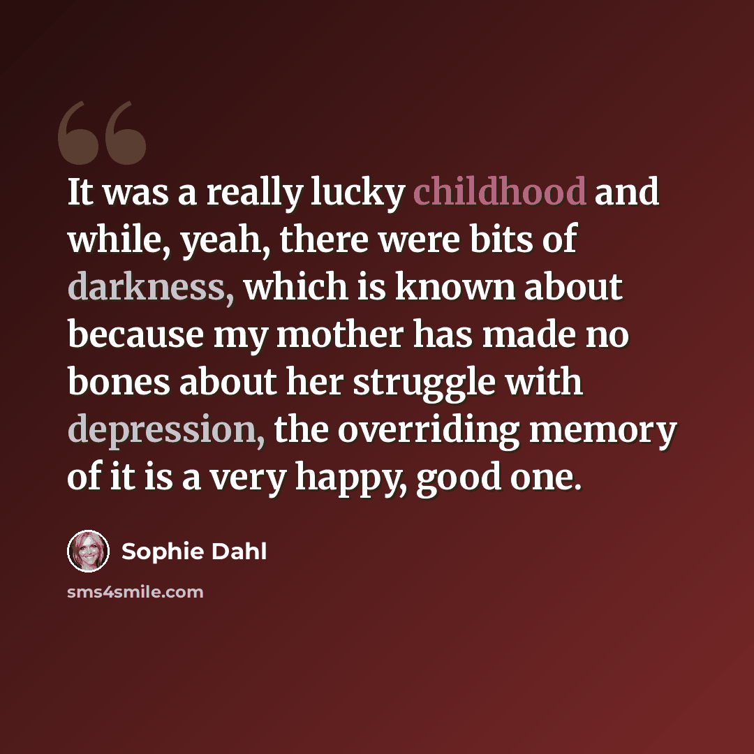 “It was a really lucky childhood and while, yeah, there were bits of darkness, which is known about because my mother has made no bones about her struggle with depression, the overriding memory of it is a very happy, good one.” quote by Sophie Dahl