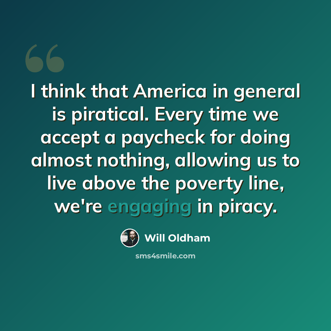 “I think that America in general is piratical. Every time we accept a paycheck for doing almost nothing, allowing us to live above the poverty line, we're engaging in piracy.” quote by Will Oldham