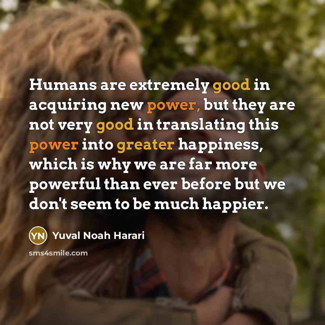 “Humans are extremely good in acquiring new power, but they are not very good in translating this power into greater happiness, which is why we are far more powerful than ever before but we don't seem to be much happier.” quote by Yuval Noah Harari
