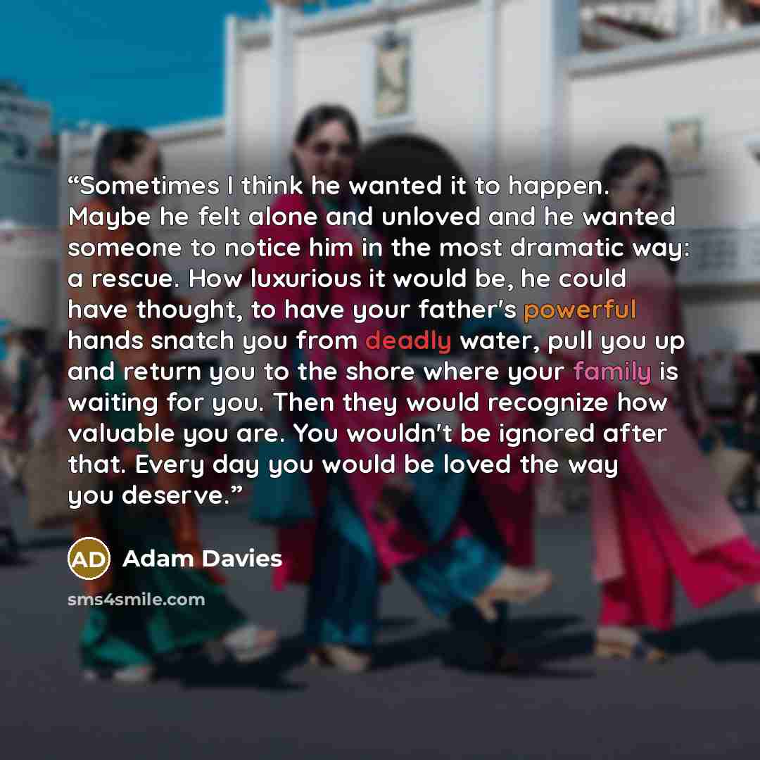 “Sometimes I think he wanted it to happen. Maybe he felt alone and unloved and he wanted someone to notice him in the most dramatic way: a rescue. How luxurious it would be, he could have thought, to have your father's powerful hands snatch you from deadly water, pull you up and return you to the…” quote by Adam Davies