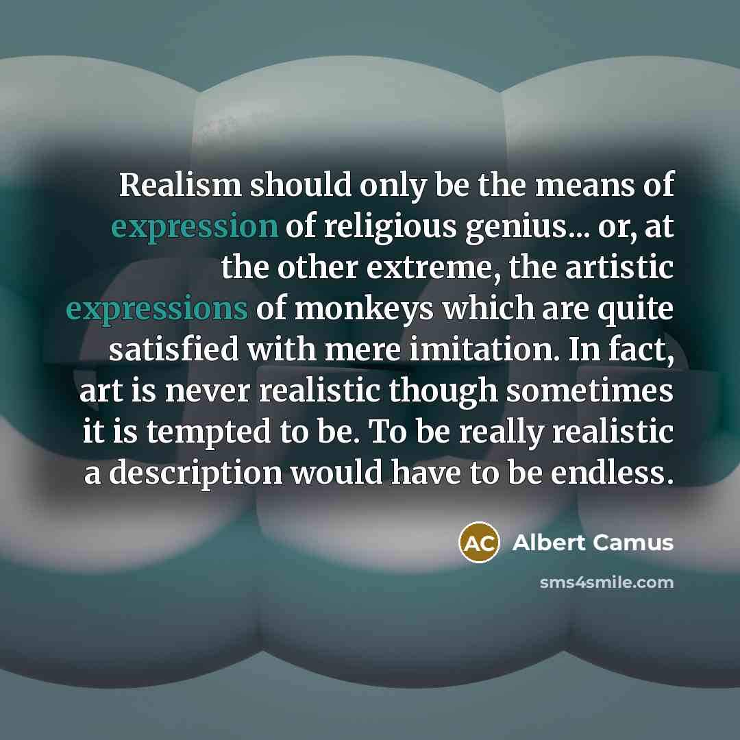 “Realism should only be the means of expression of religious genius... or, at the other extreme, the artistic expressions of monkeys which are quite satisfied with mere imitation. In fact, art is never realistic though sometimes it is tempted to be. To be really realistic a description would have…” quote by Albert Camus
