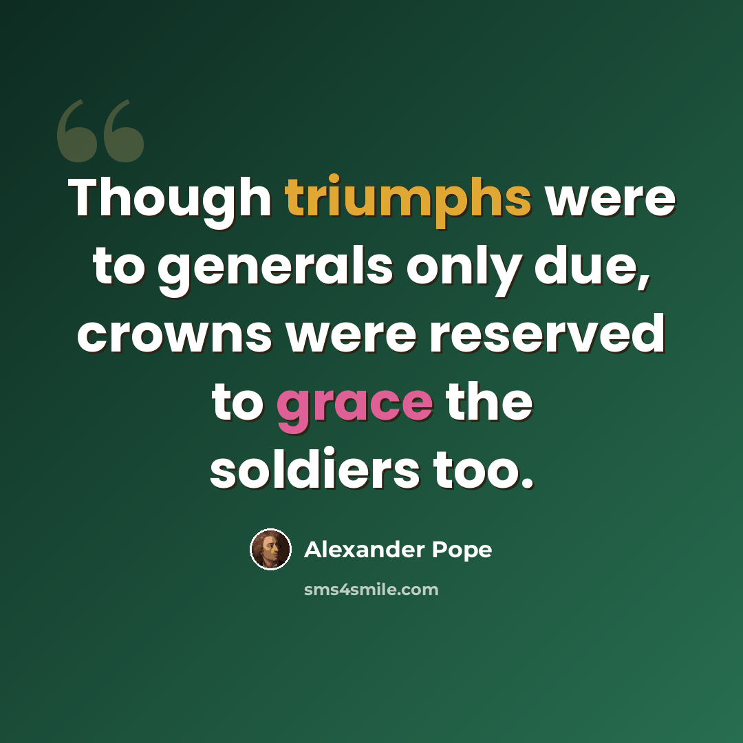 “Though triumphs were to generals only due, crowns were reserved to grace the soldiers too.” quote by Alexander Pope