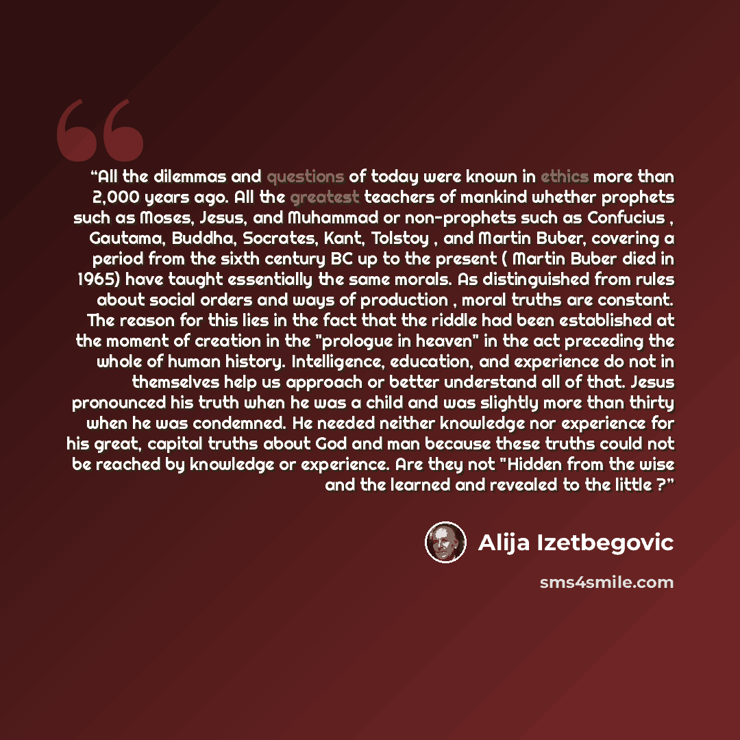 “All the dilemmas and questions of today were known in ethics more than 2,000 years ago. All the greatest teachers of mankind whether prophets such as Moses, Jesus, and Muhammad or non-prophets such as Confucius , Gautama, Buddha, Socrates, Kant, Tolstoy , and Martin Buber, covering a period from…” quote by Alija Izetbegović
