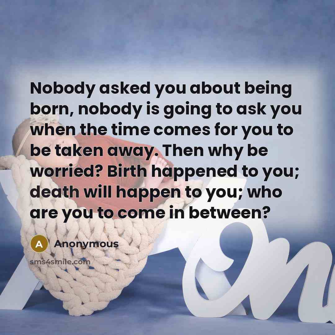 “Nobody asked you about being born, nobody is going to ask you when the time comes for you to be taken away. Then why be worried? Birth happened to you; death will happen to you; who are you to come in between?” quote by Anonymous