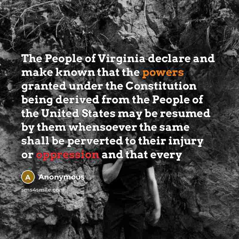 “The People of Virginia declare and make known that the powers granted under the Constitution being derived from the People of the United States may be resumed by them whensoever the same shall be perverted to their injury or oppression and that every” quote by Anonymous