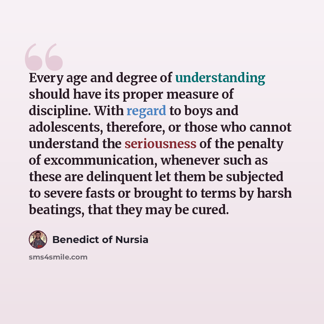 “Every age and degree of understanding should have its proper measure of discipline. With regard to boys and adolescents, therefore, or those who cannot understand the seriousness of the penalty of excommunication, whenever such as these are delinquent let them be subjected to severe fasts or…” quote by Benedict of Nursia