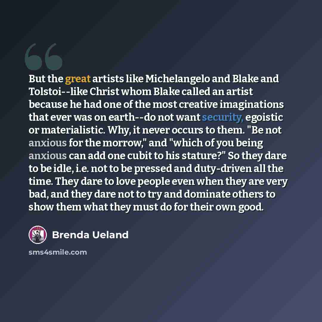 “But the great artists like Michelangelo and Blake and Tolstoi--like Christ whom Blake called an artist because he had one of the most creative imaginations that ever was on earth--do not want security, egoistic or materialistic. Why, it never occurs to them. "Be not anxious for the morrow," and…” quote by Brenda Ueland