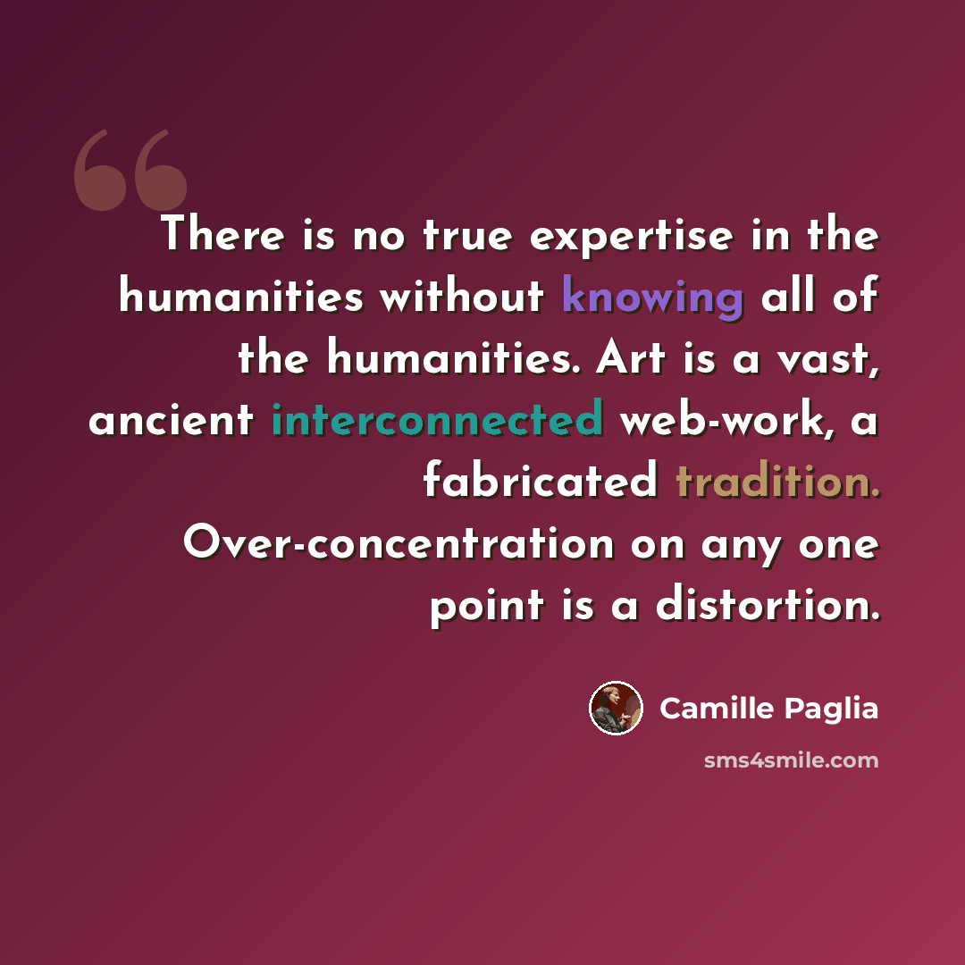 “There is no true expertise in the humanities without knowing all of the humanities. Art is a vast, ancient interconnected web-work, a fabricated tradition. Over-concentration on any one point is a distortion.” quote by Camille Paglia