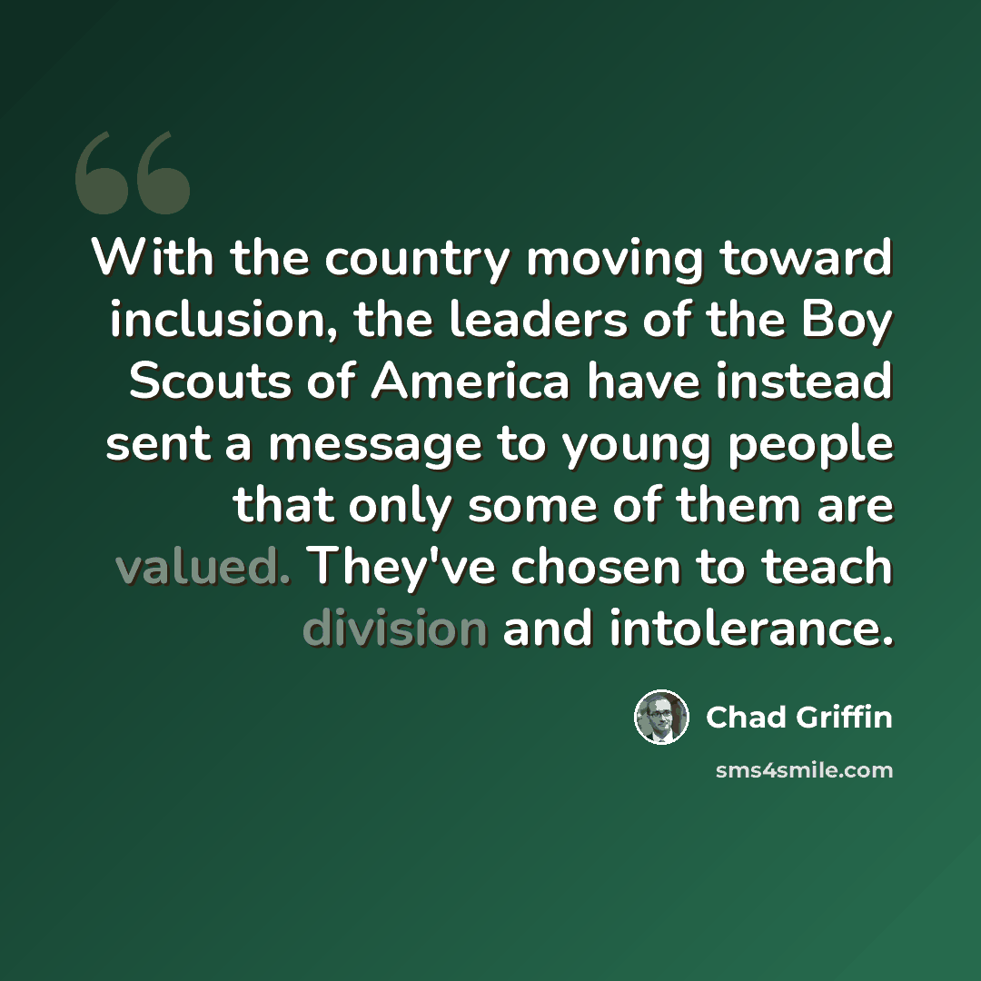 “With the country moving toward inclusion, the leaders of the Boy Scouts of America have instead sent a message to young people that only some of them are valued. They've chosen to teach division and intolerance.” quote by Chad Griffin