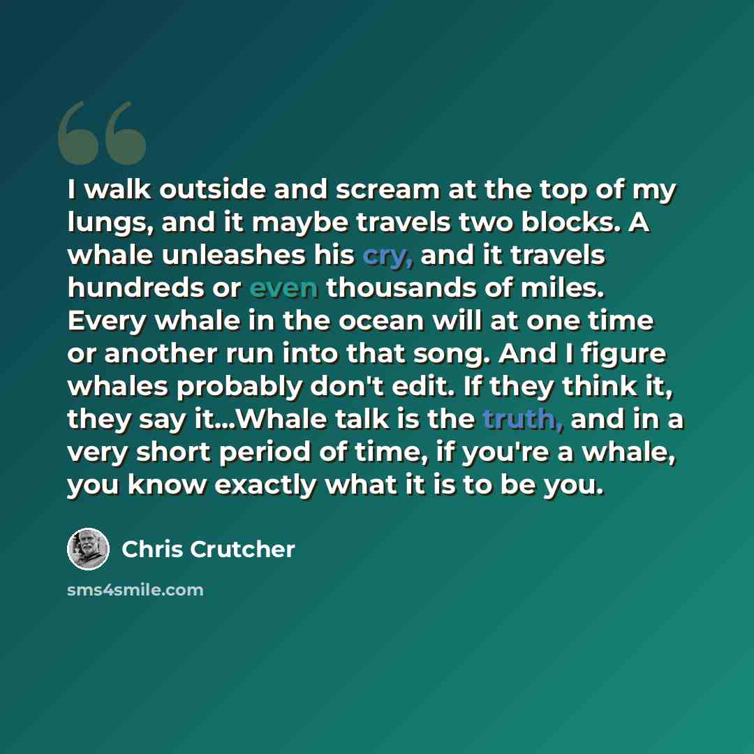 “I walk outside and scream at the top of my lungs, and it maybe travels two blocks. A whale unleashes his cry, and it travels hundreds or even thousands of miles. Every whale in the ocean will at one time or another run into that song. And I figure whales probably don't edit. If they think it, they…” quote by Chris Crutcher