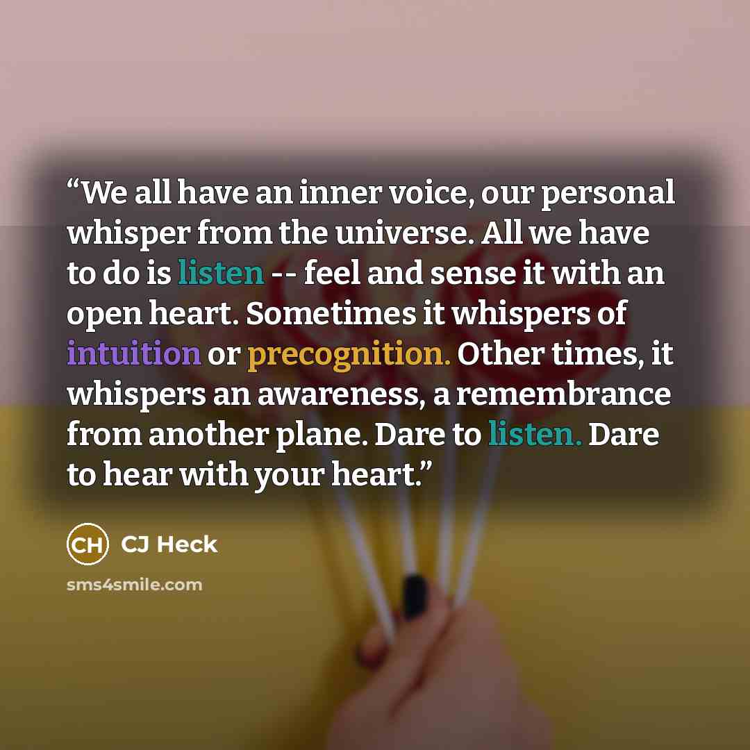 “We all have an inner voice, our personal whisper from the universe. All we have to do is listen -- feel and sense it with an open heart. Sometimes it whispers of intuition or precognition. Other times, it whispers an awareness, a remembrance from another plane. Dare to listen. Dare to hear with…” quote by CJ Heck