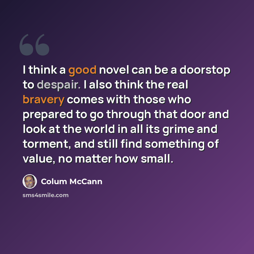 “I think a good novel can be a doorstop to despair. I also think the real bravery comes with those who prepared to go through that door and look at the world in all its grime and torment, and still find something of value, no matter how small.” quote by Colum McCann