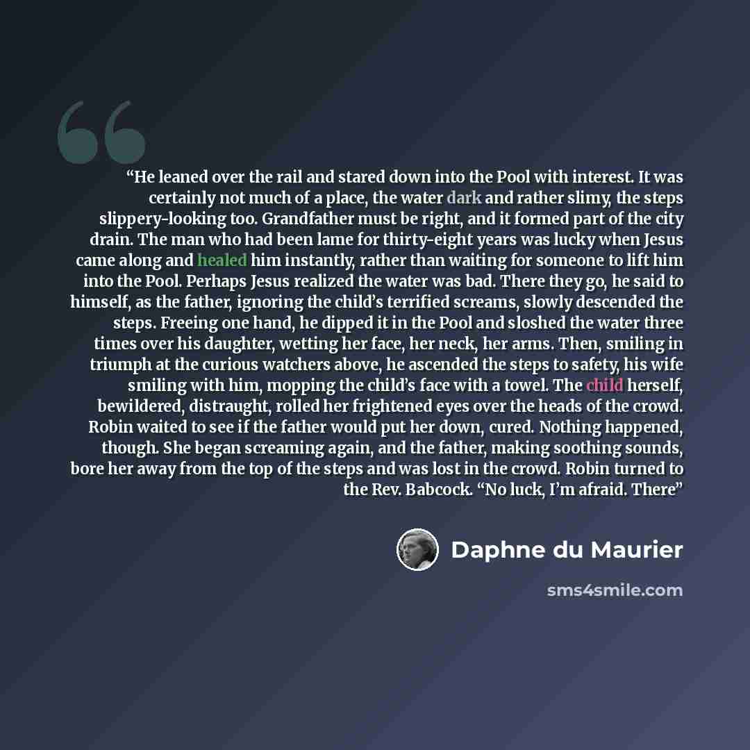 “He leaned over the rail and stared down into the Pool with interest. It was certainly not much of a place, the water dark and rather slimy, the steps slippery-looking too. Grandfather must be right, and it formed part of the city drain. The man who had been lame for thirty-eight years was lucky…” quote by Daphne du Maurier