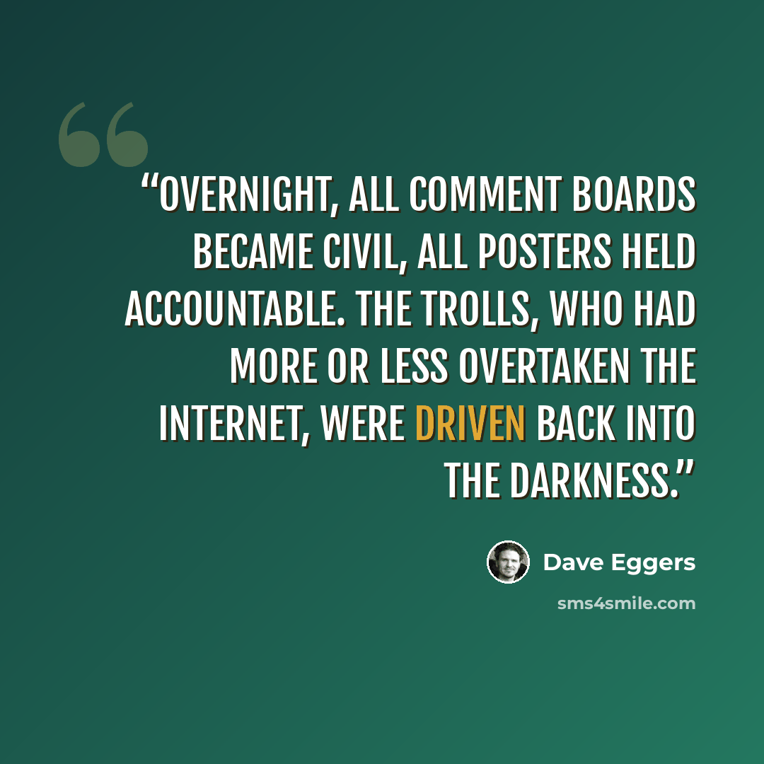 “Overnight, all comment boards became civil, all posters held accountable. The trolls, who had more or less overtaken the internet, were driven back into the darkness.” quote by Dave Eggers
