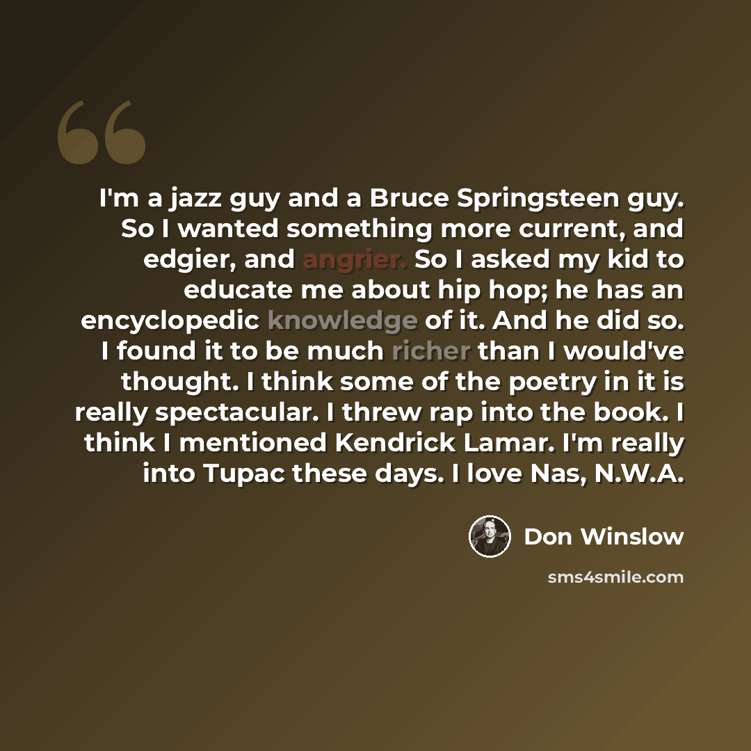 “I'm a jazz guy and a Bruce Springsteen guy. So I wanted something more current, and edgier, and angrier. So I asked my kid to educate me about hip hop; he has an encyclopedic knowledge of it. And he did so. I found it to be much richer than I would've thought. I think some of the poetry in it is…” quote by Don Winslow