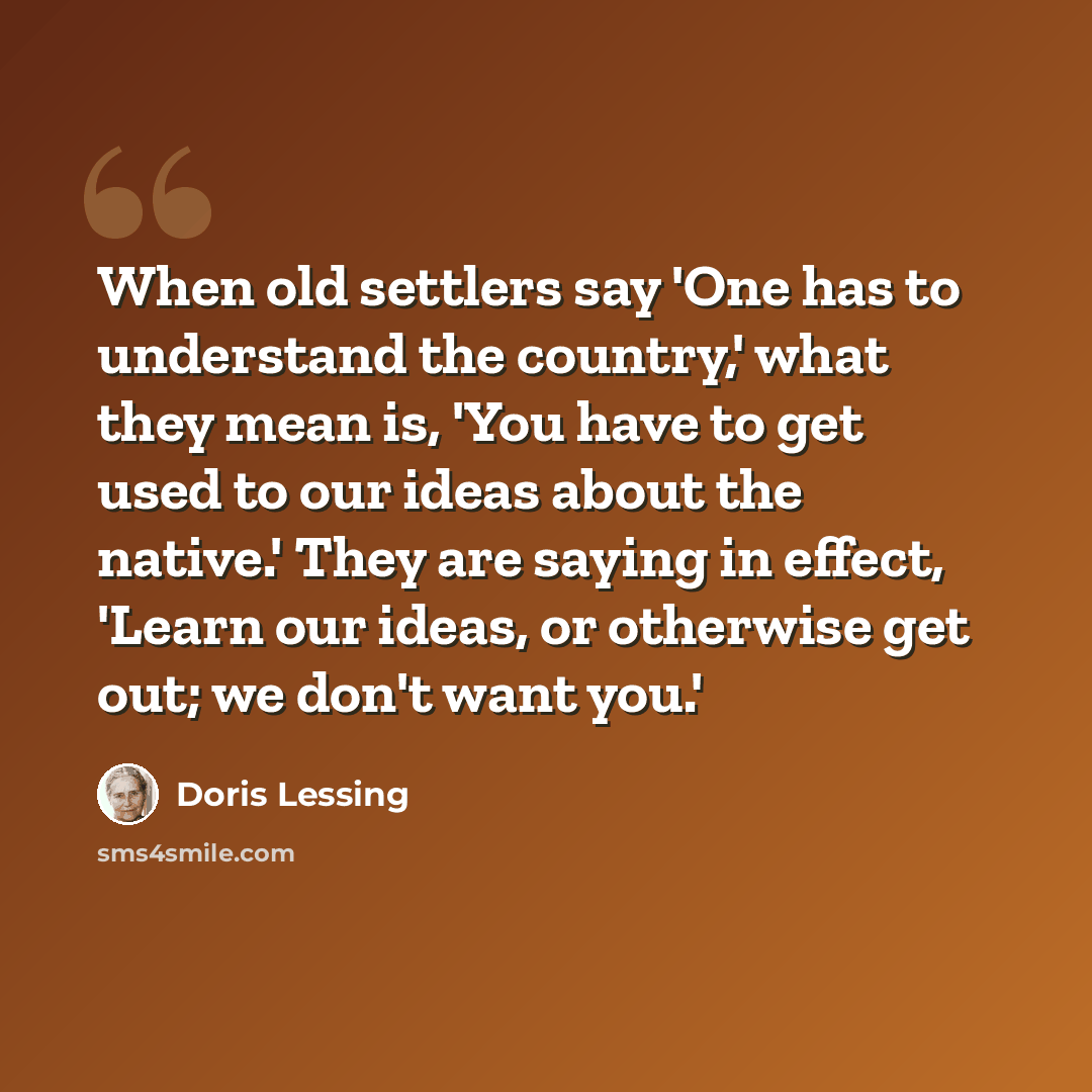 “When old settlers say 'One has to understand the country,' what they mean is, 'You have to get used to our ideas about the native.' They are saying in effect, 'Learn our ideas, or otherwise get out; we don't want you.'” quote by Doris Lessing