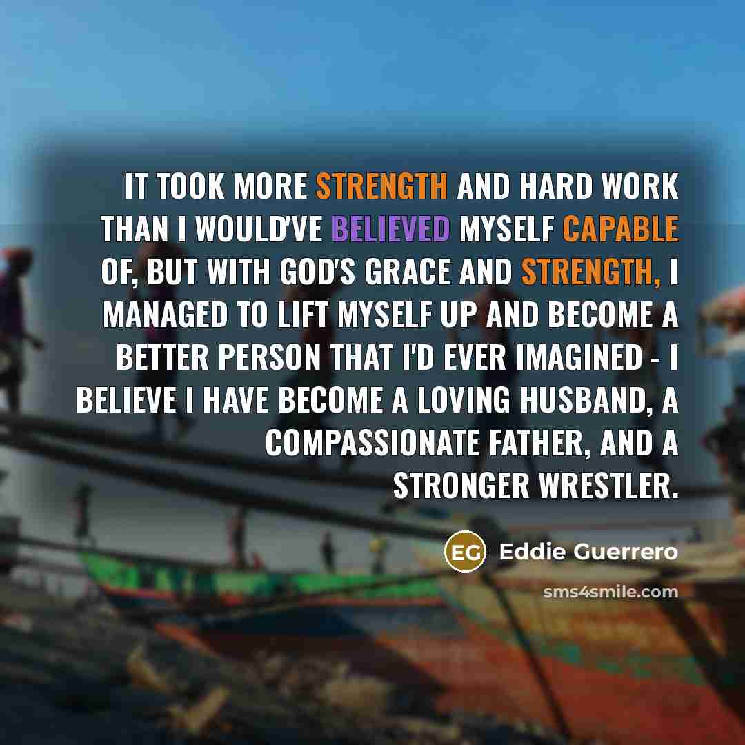 “It took more strength and hard work than I would've believed myself capable of, but with God's grace and strength, I managed to lift myself up and become a better person that I'd ever imagined - I believe I have become a loving husband, a compassionate father, and a stronger wrestler.” quote by Eddie Guerrero