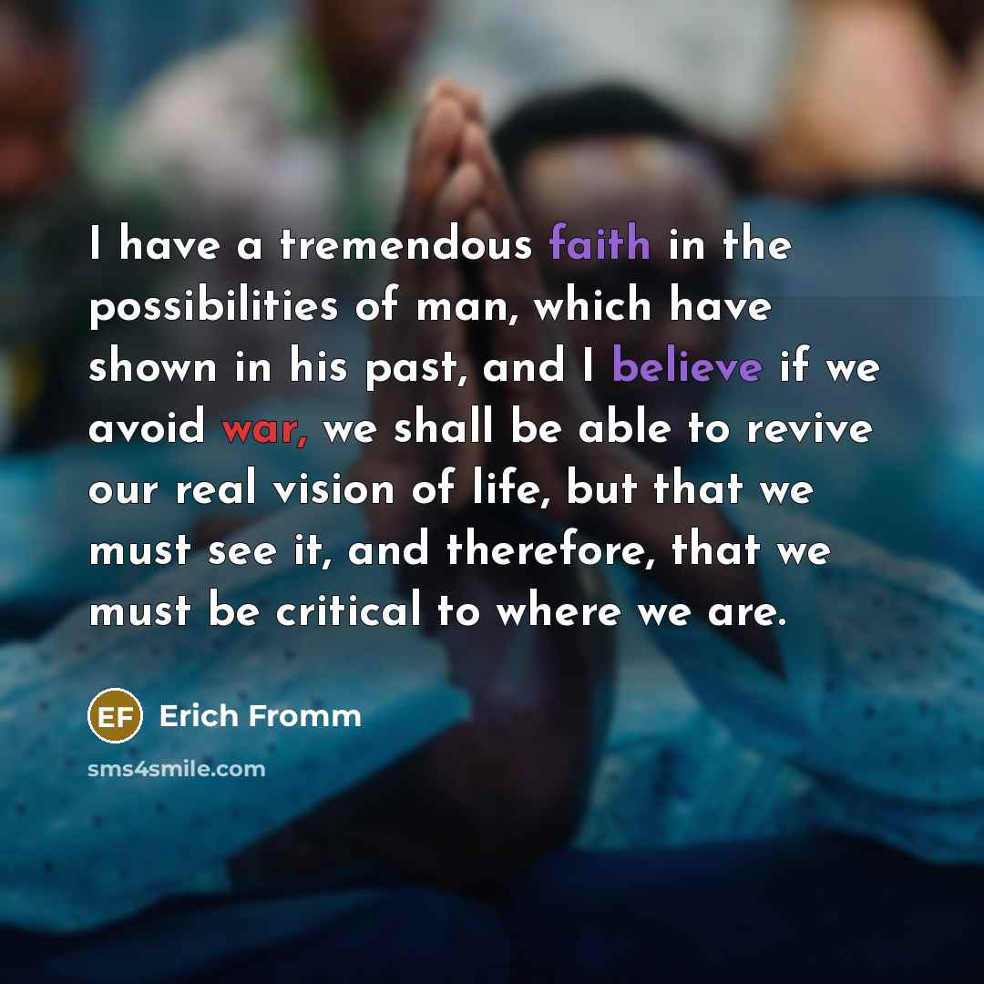 “I have a tremendous faith in the possibilities of man, which have shown in his past, and I believe if we avoid war, we shall be able to revive our real vision of life, but that we must see it, and therefore, that we must be critical to where we are.” quote by Erich Fromm