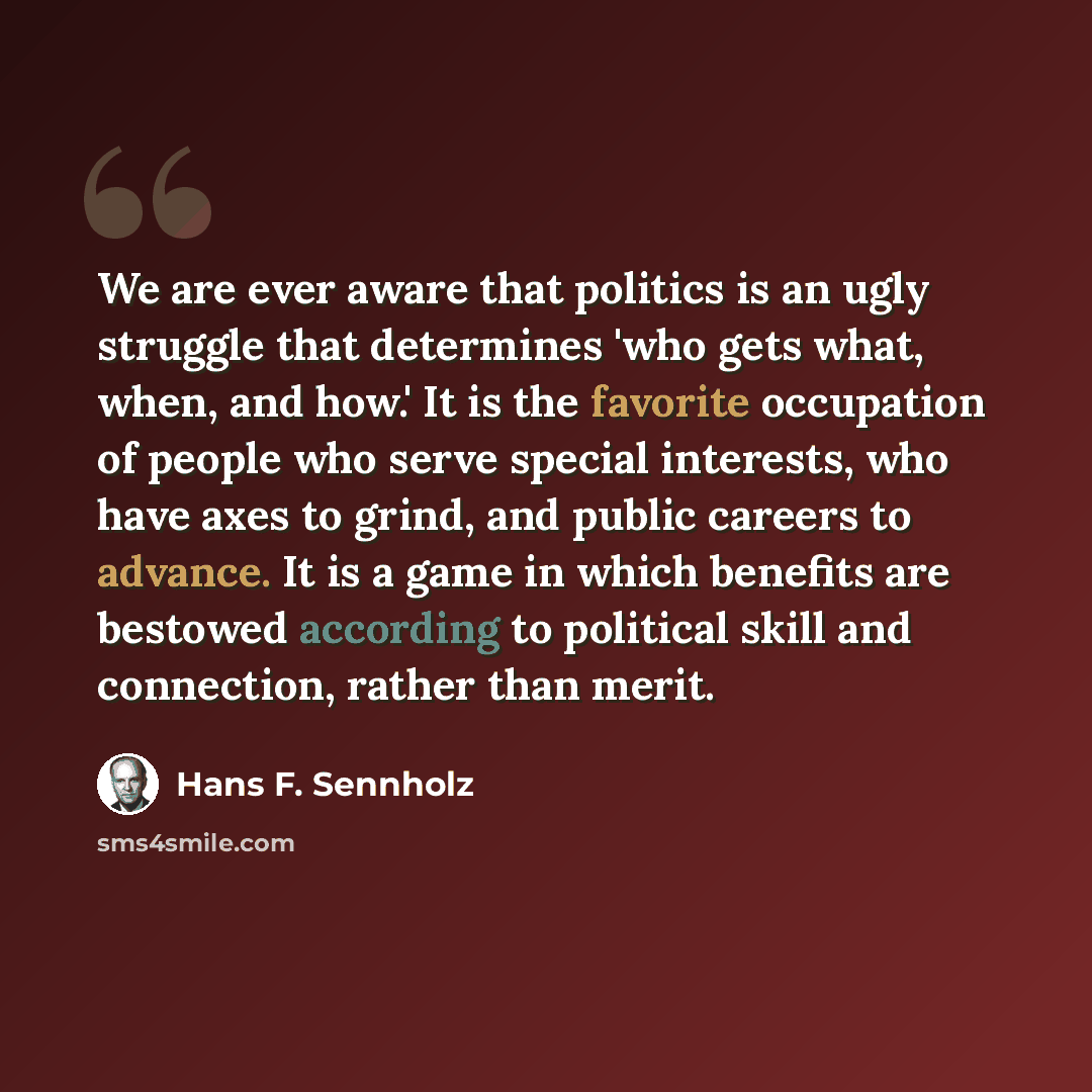 “We are ever aware that politics is an ugly struggle that determines 'who gets what, when, and how.' It is the favorite occupation of people who serve special interests, who have axes to grind, and public careers to advance. It is a game in which benefits are bestowed according to political skill…” quote by Hans F. Sennholz