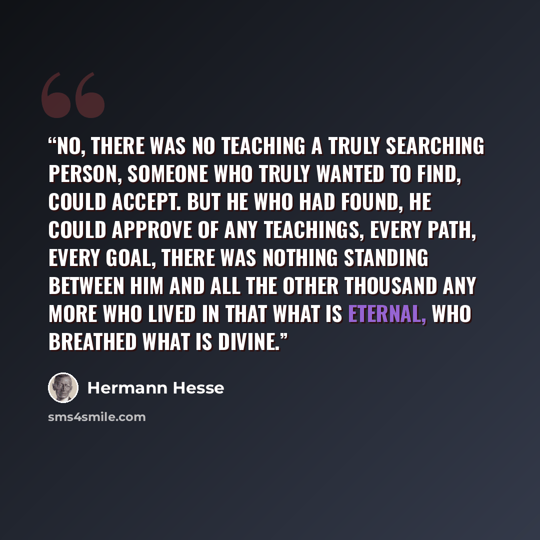 “No, there was no teaching a truly searching person, someone who truly wanted to find, could accept. But he who had found, he could approve of any teachings, every path, every goal, there was nothing standing between him and all the other thousand any more who lived in that what is eternal, who…” quote by Hermann Hesse