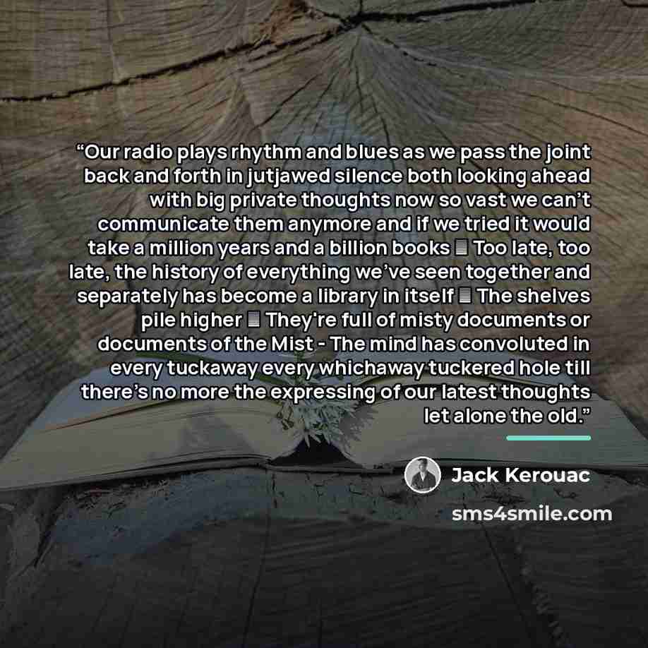 “Our radio plays rhythm and blues as we pass the joint back and forth in jutjawed silence both looking ahead with big private thoughts now so vast we can't communicate them anymore and if we tried it would take a million years and a billion books ― Too late, too late, the history of everything…” quote by Jack Kerouac