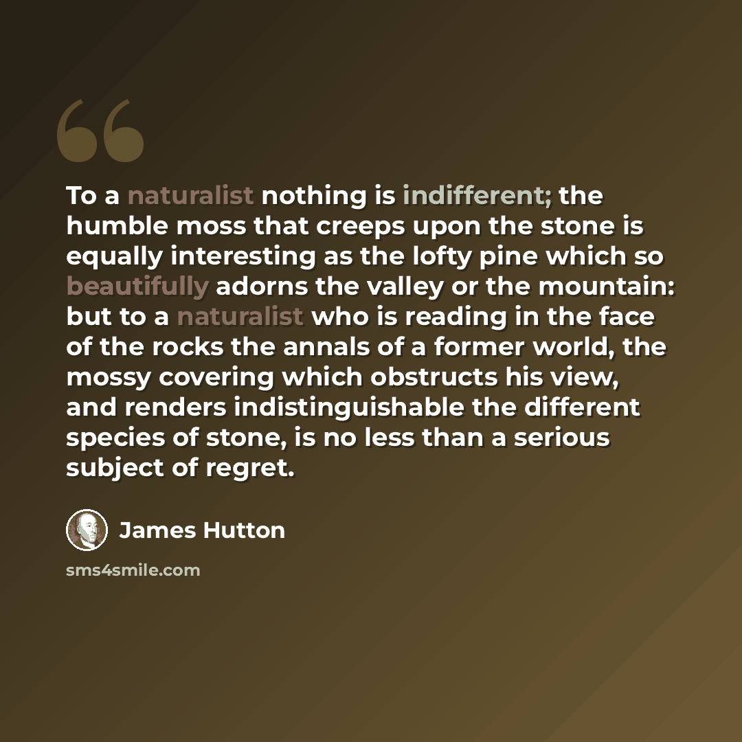 “To a naturalist nothing is indifferent; the humble moss that creeps upon the stone is equally interesting as the lofty pine which so beautifully adorns the valley or the mountain: but to a naturalist who is reading in the face of the rocks the annals of a former world, the mossy covering which…” quote by James Hutton
