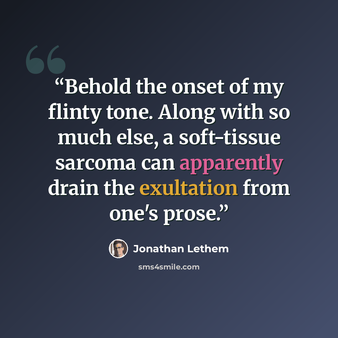 “Behold the onset of my flinty tone. Along with so much else, a soft-tissue sarcoma can apparently drain the exultation from one's prose.” quote by Jonathan Lethem