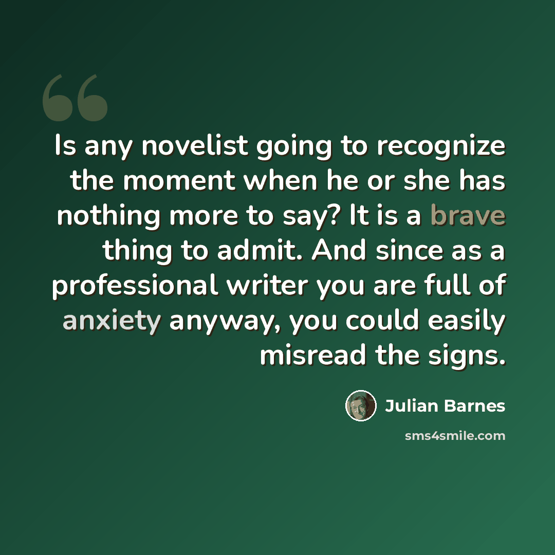 “Is any novelist going to recognize the moment when he or she has nothing more to say? It is a brave thing to admit. And since as a professional writer you are full of anxiety anyway, you could easily misread the signs.” quote by Julian Barnes