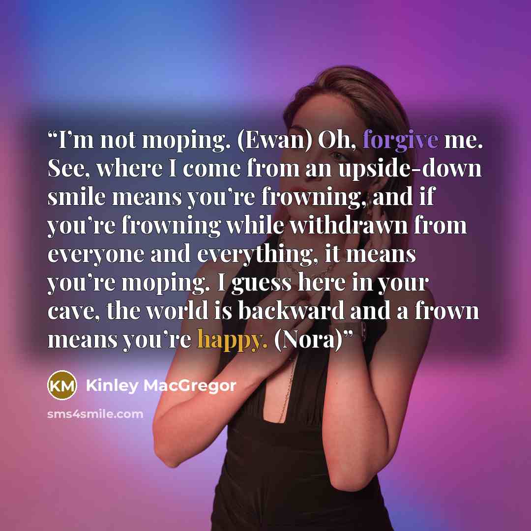 “I’m not moping. (Ewan) Oh, forgive me. See, where I come from an upside-down smile means you’re frowning, and if you’re frowning while withdrawn from everyone and everything, it means you’re moping. I guess here in your cave, the world is backward and a frown means you’re happy. (Nora)” quote by Kinley MacGregor