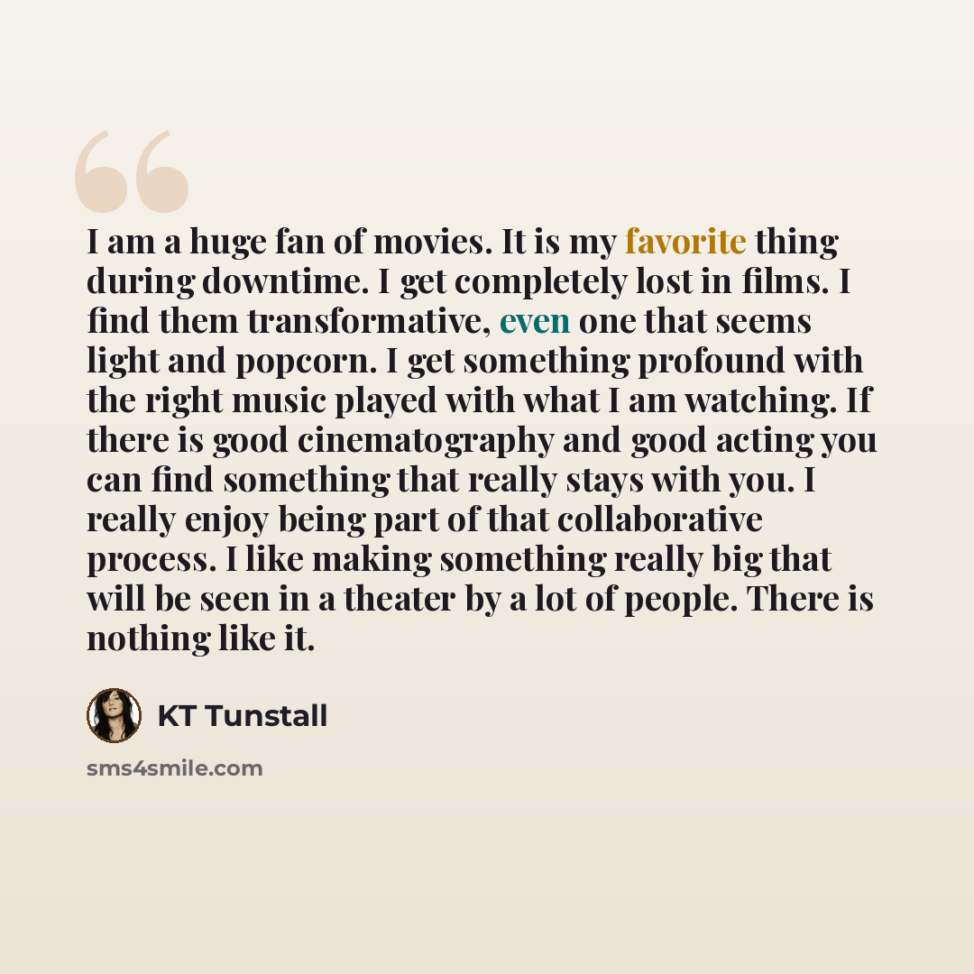 “I am a huge fan of movies. It is my favorite thing during downtime. I get completely lost in films. I find them transformative, even one that seems light and popcorn. I get something profound with the right music played with what I am watching. If there is good cinematography and good acting you…” quote by KT Tunstall