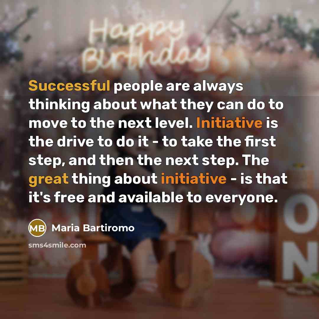 “Successful people are always thinking about what they can do to move to the next level. Initiative is the drive to do it - to take the first step, and then the next step. The great thing about initiative - is that it's free and available to everyone.” quote by Maria Bartiromo