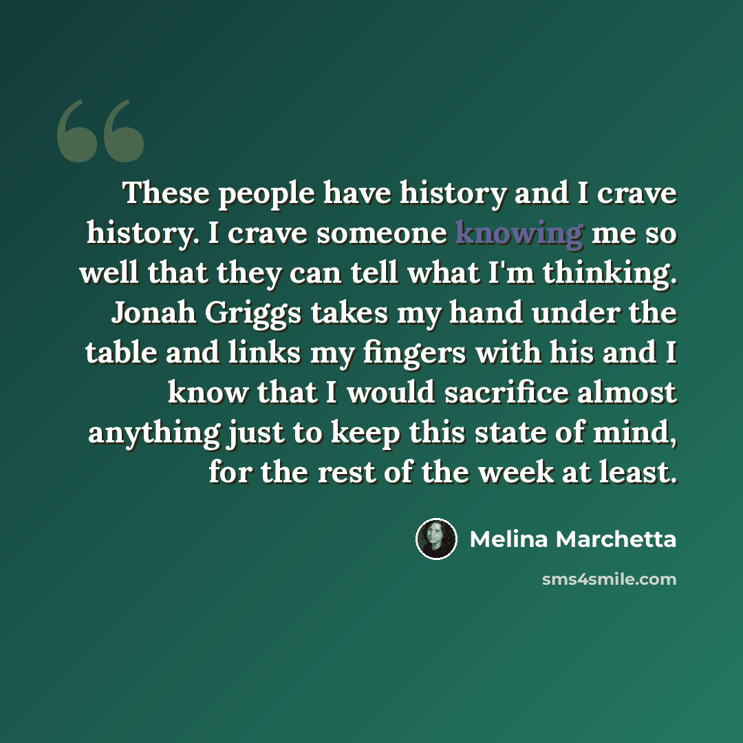 “These people have history and I crave history. I crave someone knowing me so well that they can tell what I'm thinking. Jonah Griggs takes my hand under the table and links my fingers with his and I know that I would sacrifice almost anything just to keep this state of mind, for the rest of the…” quote by Melina Marchetta