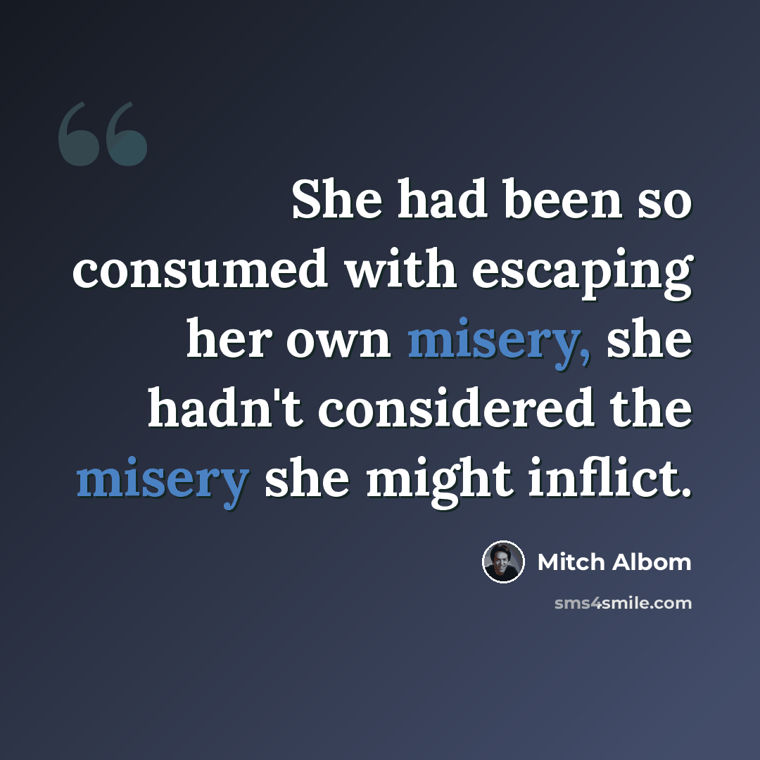 “She had been so consumed with escaping her own misery, she hadn't considered the misery she might inflict.” quote by Mitch Albom