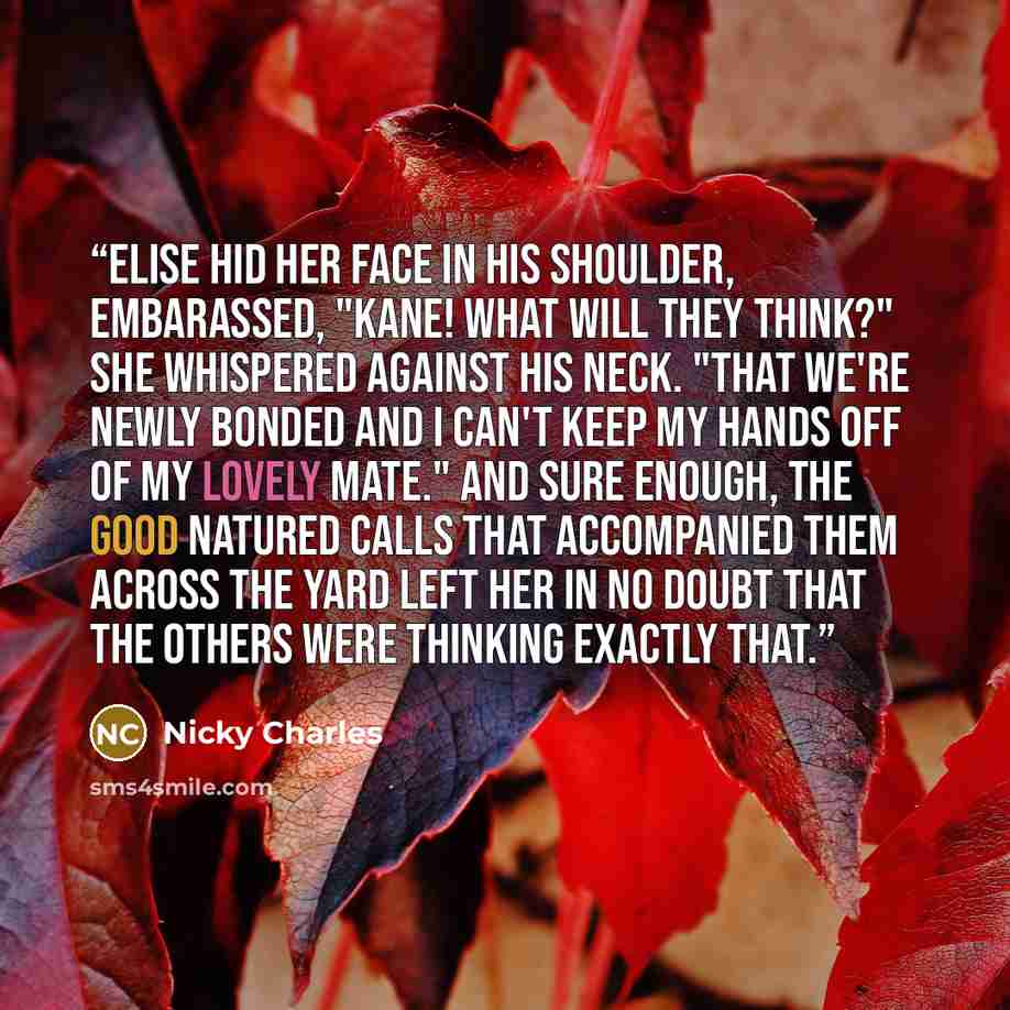 “Elise hid her face in his shoulder, embarassed, "Kane! What will they think?" She whispered against his neck. "That we're newly bonded and I can't keep my hands off of my lovely mate." And sure enough, the good natured calls that accompanied them across the yard left her in no doubt that the…” quote by Nicky Charles