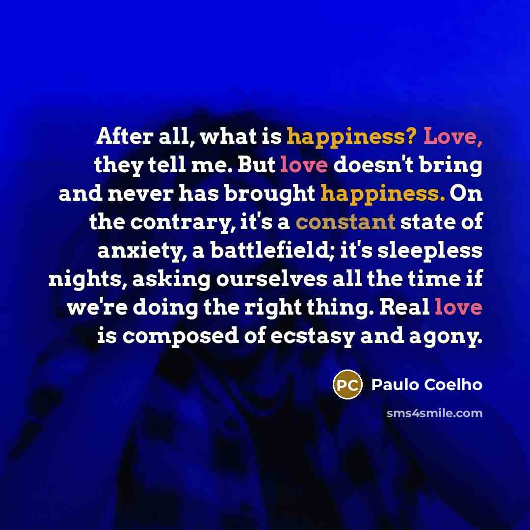 “After all, what is happiness? Love, they tell me. But love doesn't bring and never has brought happiness. On the contrary, it's a constant state of anxiety, a battlefield; it's sleepless nights, asking ourselves all the time if we're doing the right thing. Real love is composed of ecstasy and agony.” quote by Paulo Coelho