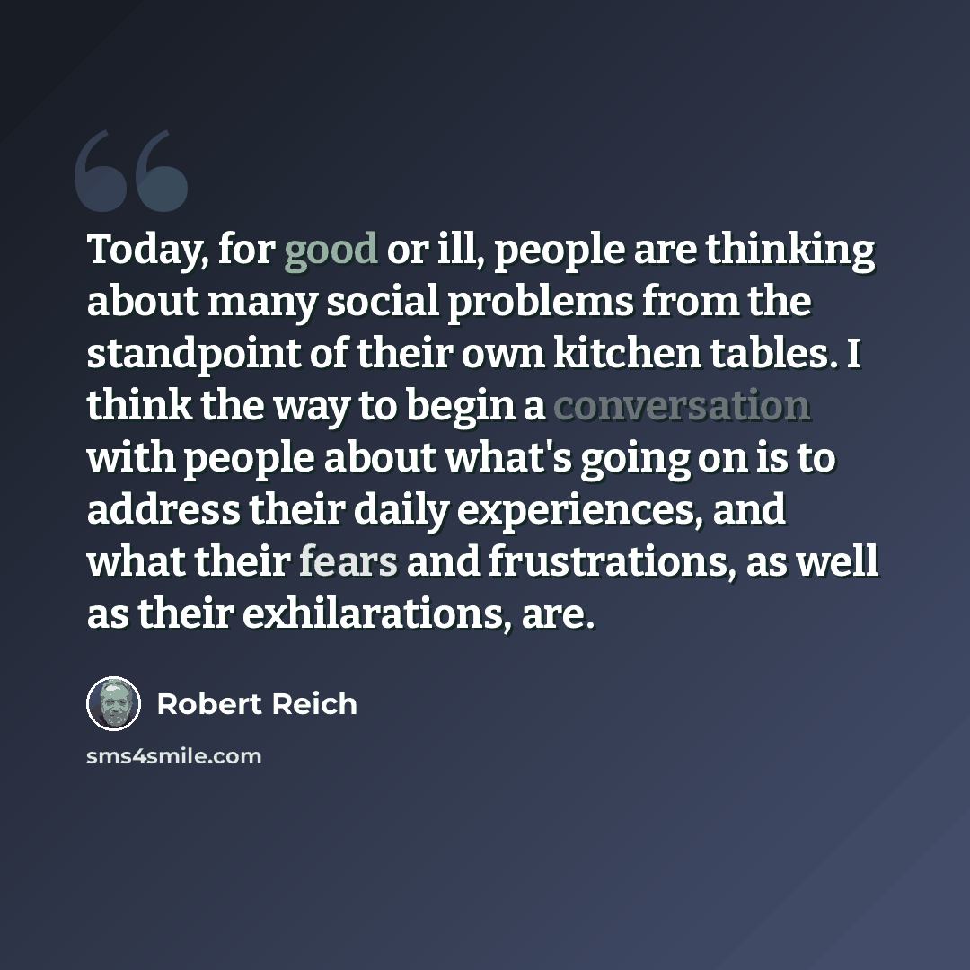 “Today, for good or ill, people are thinking about many social problems from the standpoint of their own kitchen tables. I think the way to begin a conversation with people about what's going on is to address their daily experiences, and what their fears and frustrations, as well as their…” quote by Robert Reich