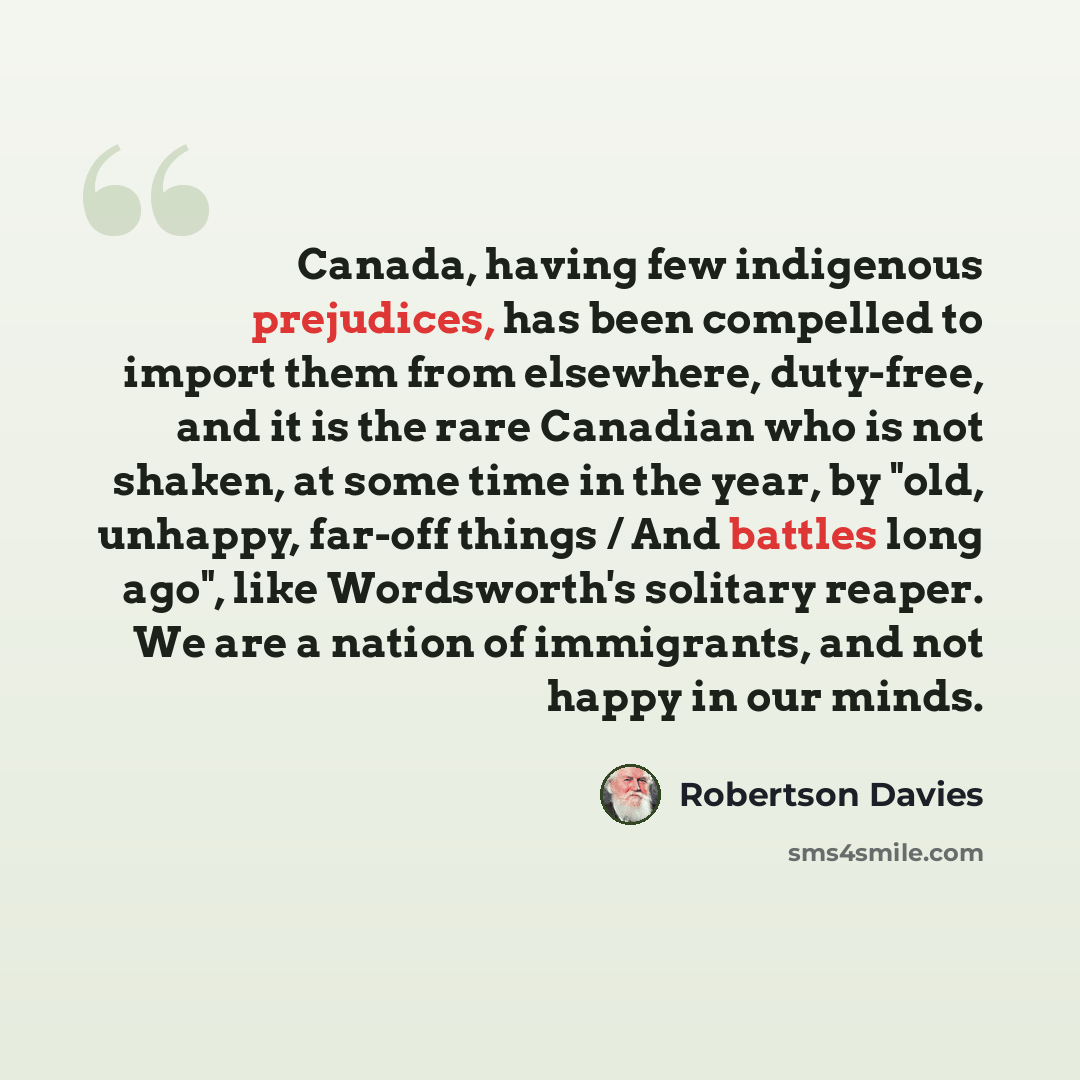 “Canada, having few indigenous prejudices, has been compelled to import them from elsewhere, duty-free, and it is the rare Canadian who is not shaken, at some time in the year, by "old, unhappy, far-off things / And battles long ago", like Wordsworth's solitary reaper. We are a nation of…” quote by Robertson Davies