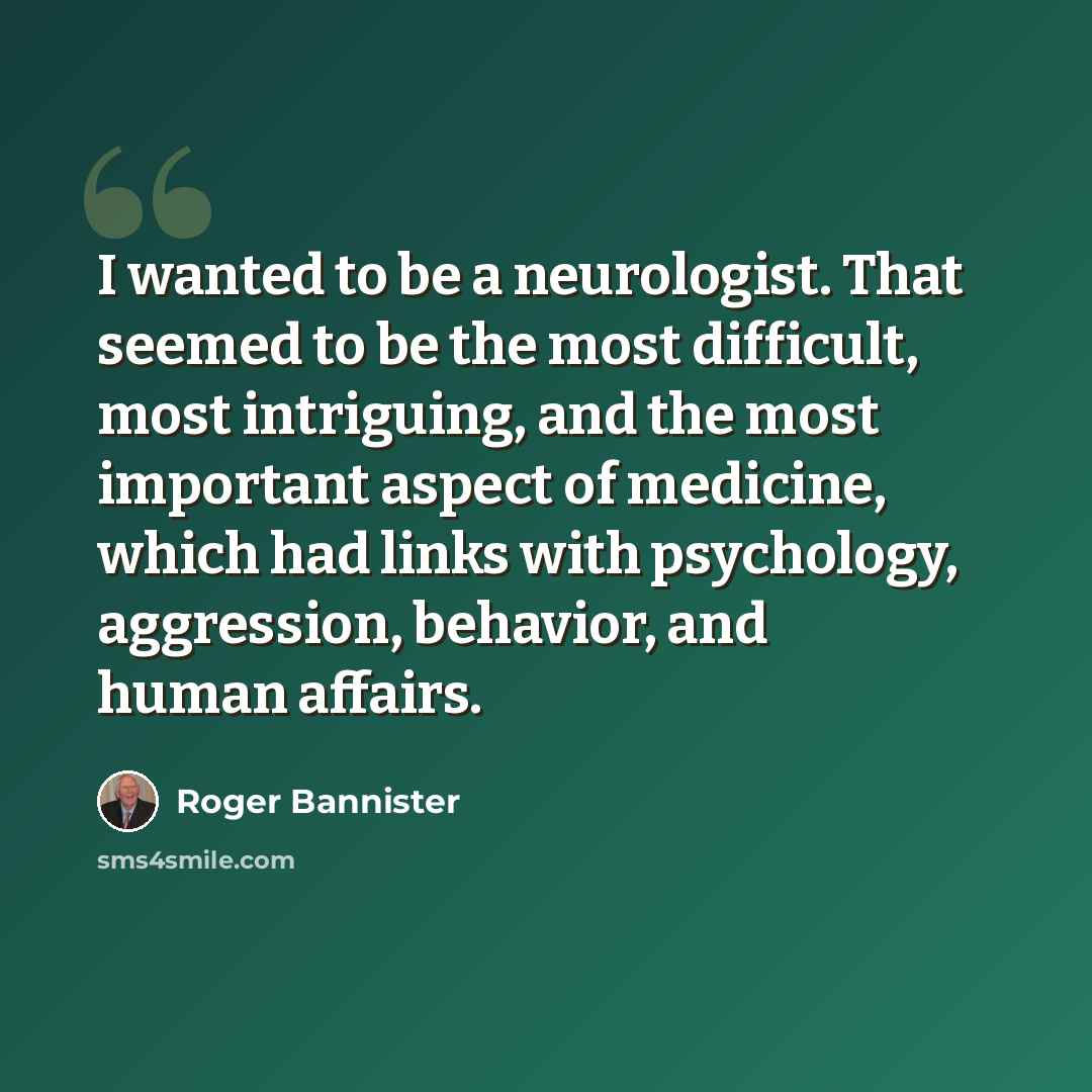 “I wanted to be a neurologist. That seemed to be the most difficult, most intriguing, and the most important aspect of medicine, which had links with psychology, aggression, behavior, and human affairs.” quote by Roger Bannister