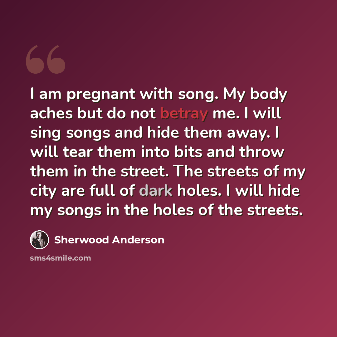 “I am pregnant with song. My body aches but do not betray me. I will sing songs and hide them away. I will tear them into bits and throw them in the street. The streets of my city are full of dark holes. I will hide my songs in the holes of the streets.” quote by Sherwood Anderson
