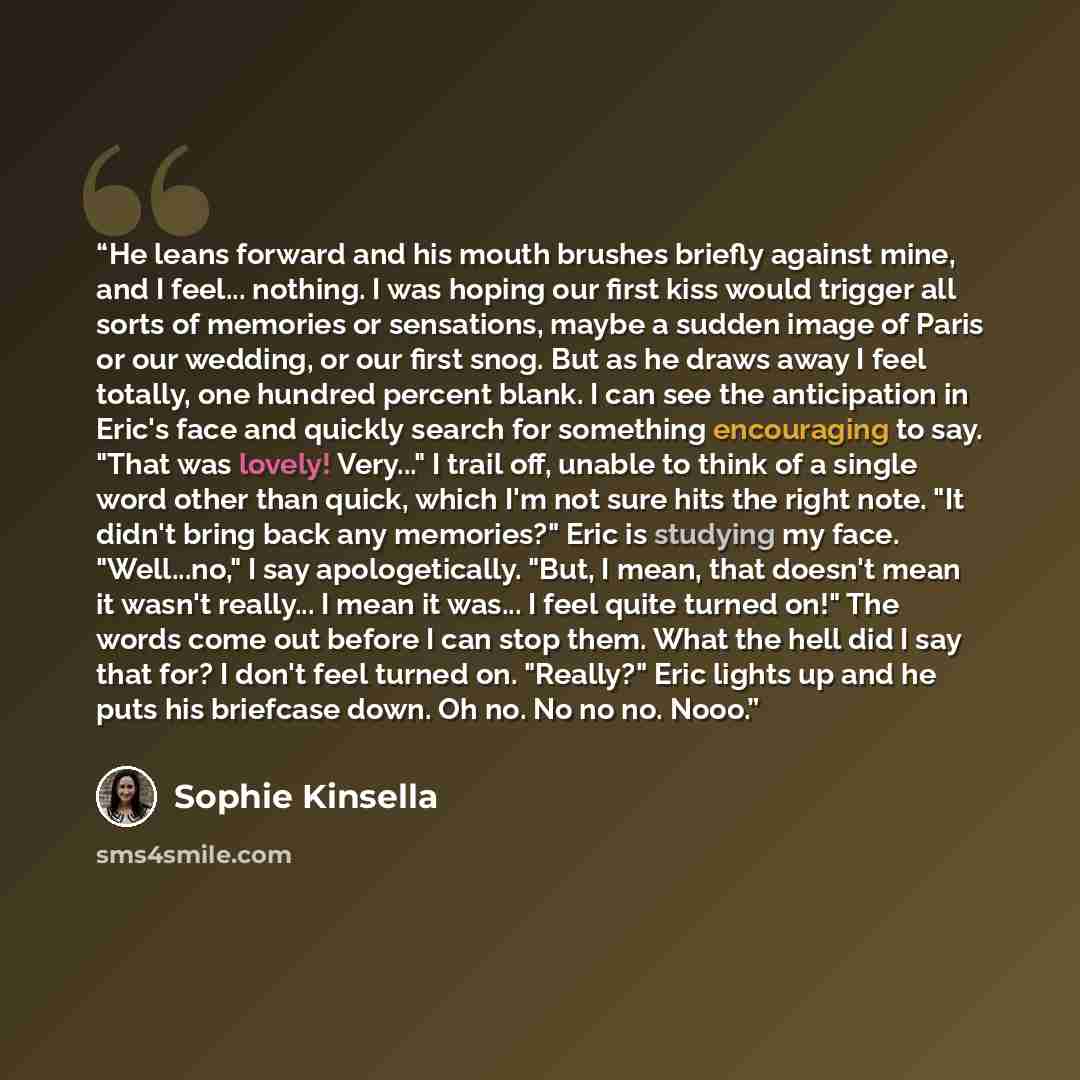 “He leans forward and his mouth brushes briefly against mine, and I feel... nothing. I was hoping our first kiss would trigger all sorts of memories or sensations, maybe a sudden image of Paris or our wedding, or our first snog. But as he draws away I feel totally, one hundred percent blank. I can…” quote by Sophie Kinsella