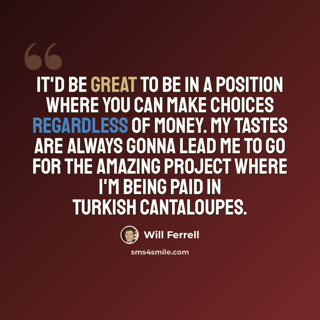 “It'd be great to be in a position where you can make choices regardless of money. My tastes are always gonna lead me to go for the amazing project where I'm being paid in Turkish cantaloupes.” quote by Will Ferrell