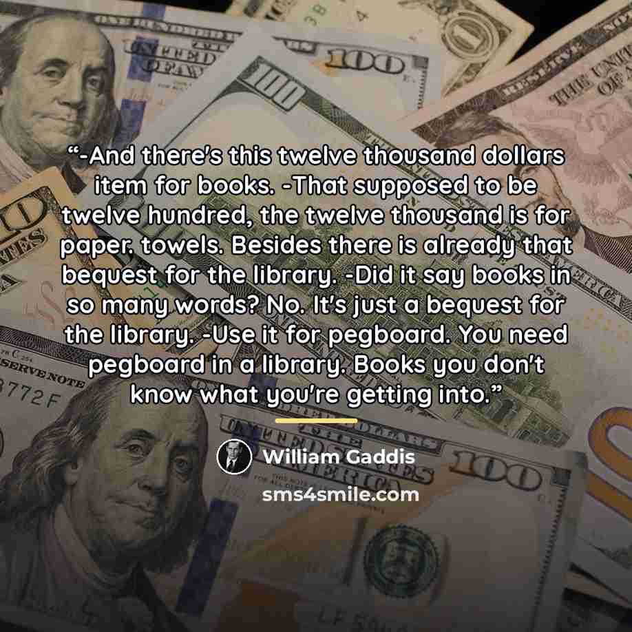 “-And there's this twelve thousand dollars item for books. -That supposed to be twelve hundred, the twelve thousand is for paper. towels. Besides there is already that bequest for the library. -Did it say books in so many words? No. It's just a bequest for the library. -Use it for pegboard. You…” quote by William Gaddis