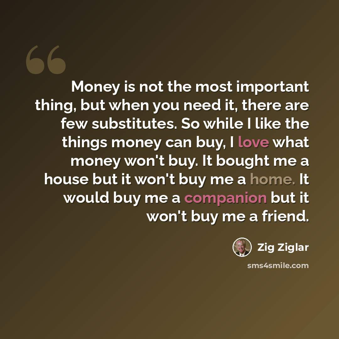 “Money is not the most important thing, but when you need it, there are few substitutes. So while I like the things money can buy, I love what money won't buy. It bought me a house but it won't buy me a home. It would buy me a companion but it won't buy me a friend.” quote by Zig Ziglar