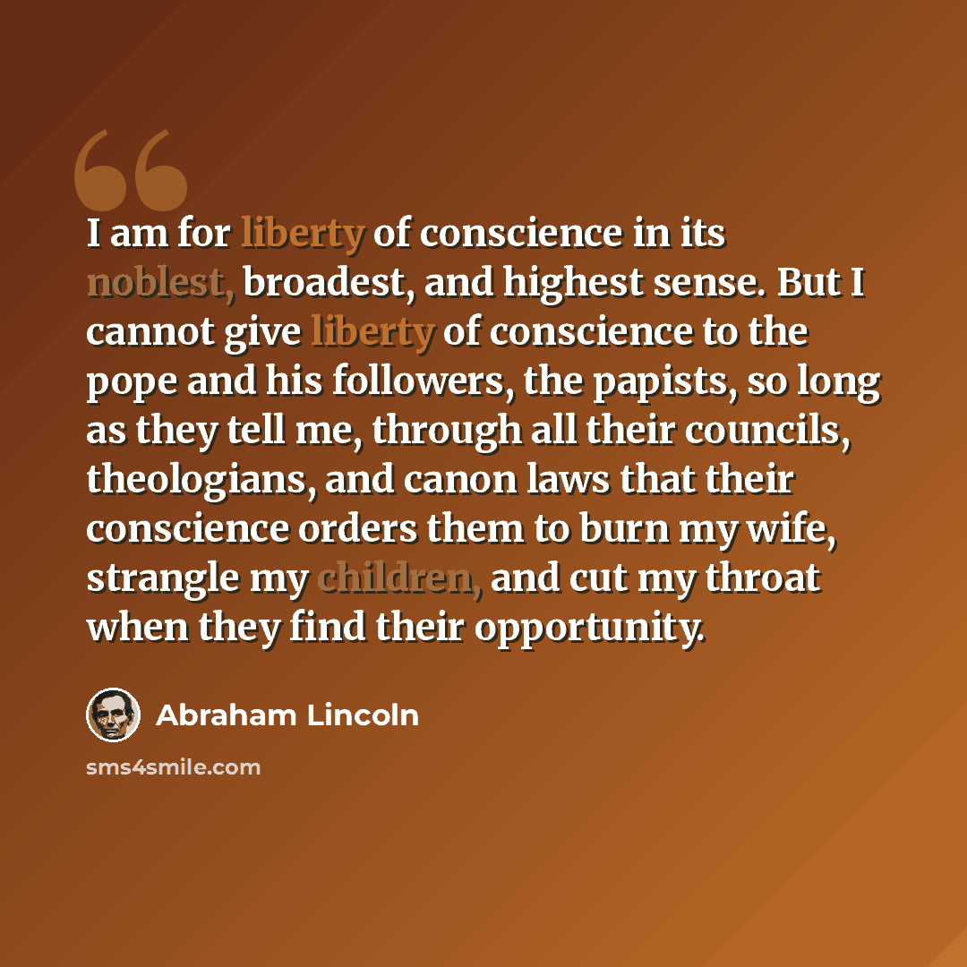 “I am for liberty of conscience in its noblest, broadest, and highest sense. But I cannot give liberty of conscience to the pope and his followers, the papists, so long as they tell me, through all their councils, theologians, and canon laws that their conscience orders them to burn my wife…” quote by Abraham Lincoln