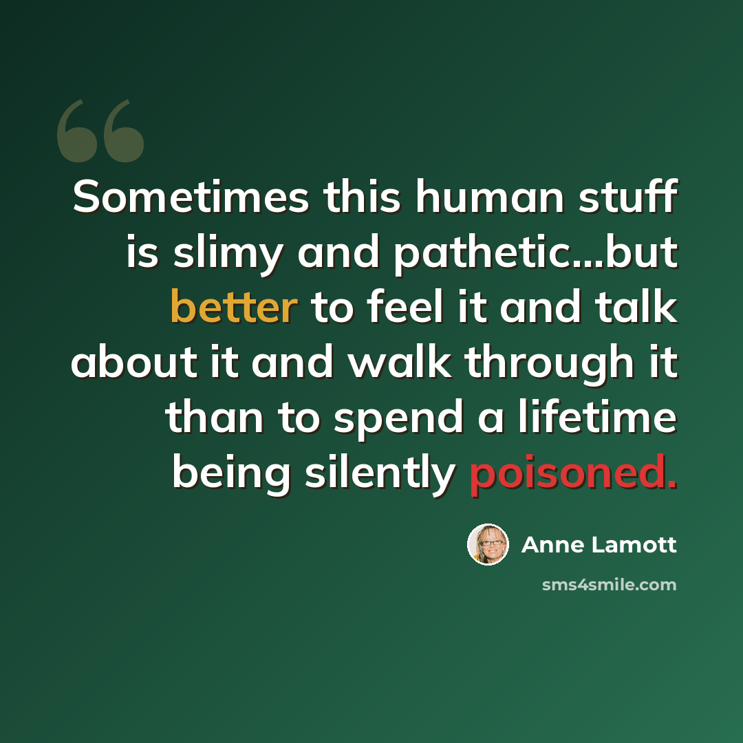 “Sometimes this human stuff is slimy and pathetic...but better to feel it and talk about it and walk through it than to spend a lifetime being silently poisoned.” quote by Anne Lamott