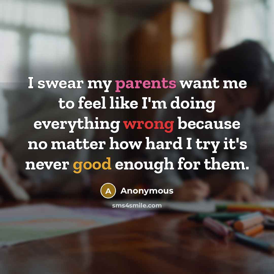 “I swear my parents want me to feel like I'm doing everything wrong because no matter how hard I try it's never good enough for them.” quote by Anonymous