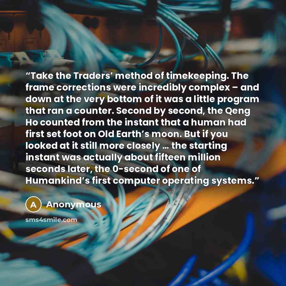 “Take the Traders’ method of timekeeping. The frame corrections were incredibly complex – and down at the very bottom of it was a little program that ran a counter. Second by second, the Qeng Ho counted from the instant that a human had first set foot on Old Earth’s moon. But if you looked at it…” quote by Anonymous