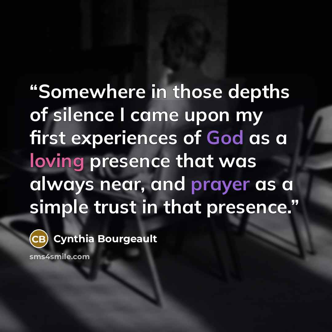 “Somewhere in those depths of silence I came upon my first experiences of God as a loving presence that was always near, and prayer as a simple trust in that presence.” quote by Cynthia Bourgeault