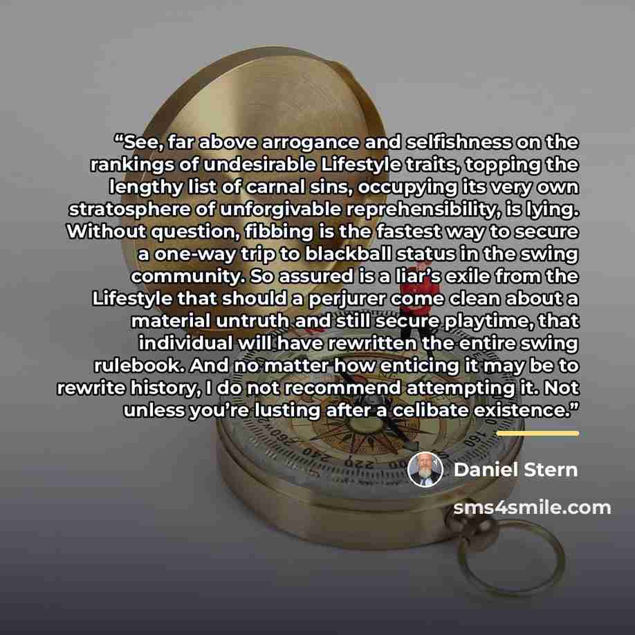 “See, far above arrogance and selfishness on the rankings of undesirable Lifestyle traits, topping the lengthy list of carnal sins, occupying its very own stratosphere of unforgivable reprehensibility, is lying. Without question, fibbing is the fastest way to secure a one-way trip to blackball…” quote by Daniel Stern