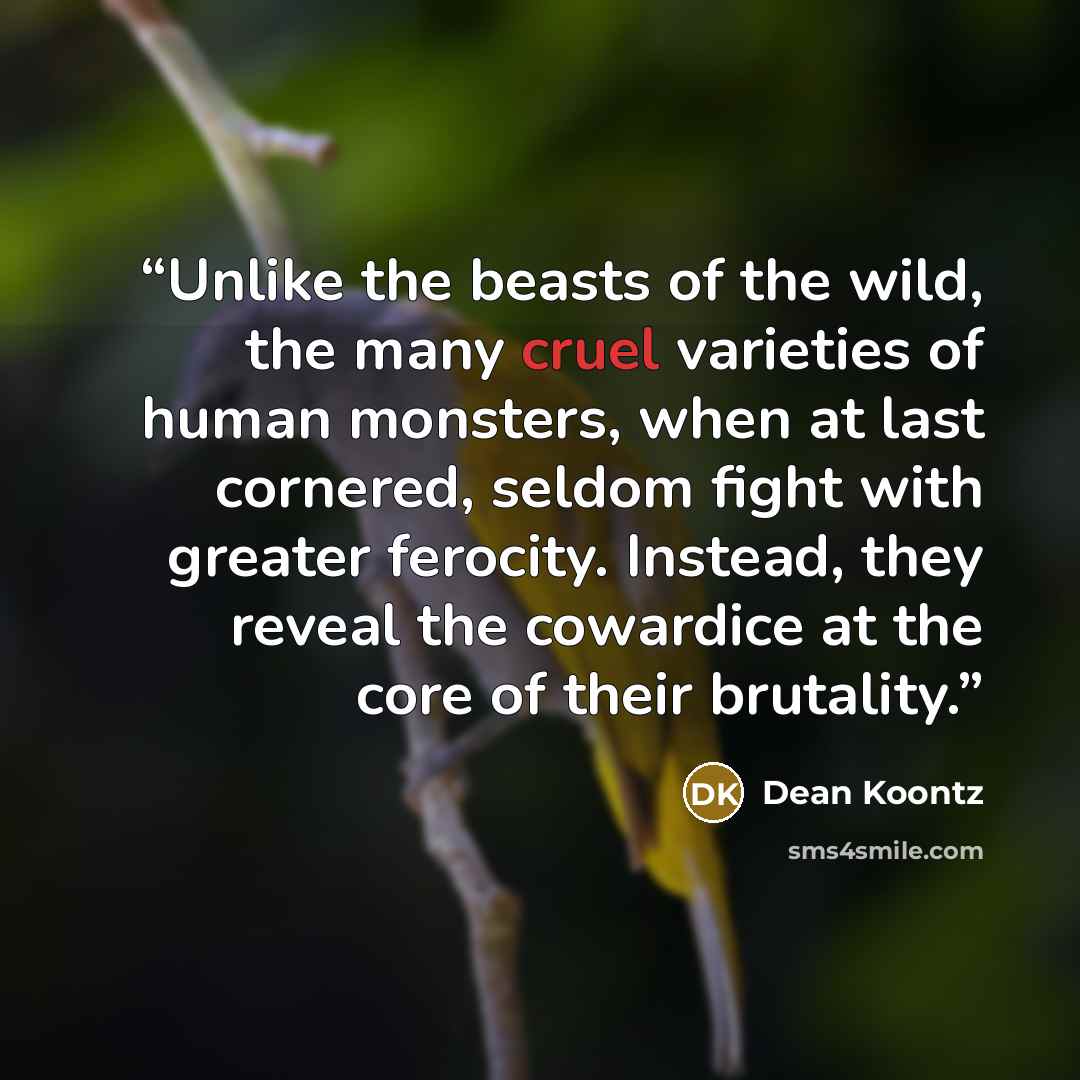 “Unlike the beasts of the wild, the many cruel varieties of human monsters, when at last cornered, seldom fight with greater ferocity. Instead, they reveal the cowardice at the core of their brutality.” quote by Dean Koontz